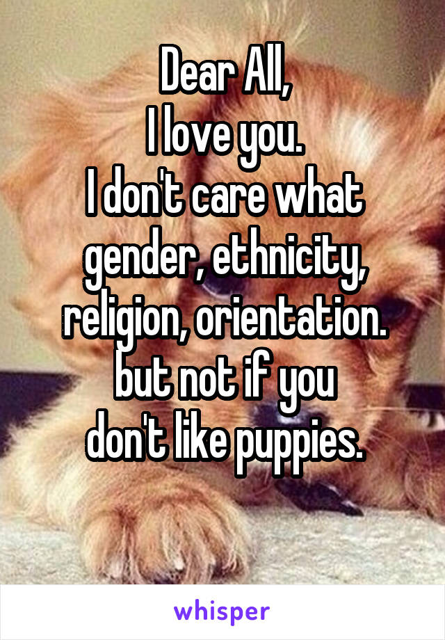 Dear All,
I love you.
I don't care what
gender, ethnicity,
religion, orientation.
but not if you
don't like puppies.

