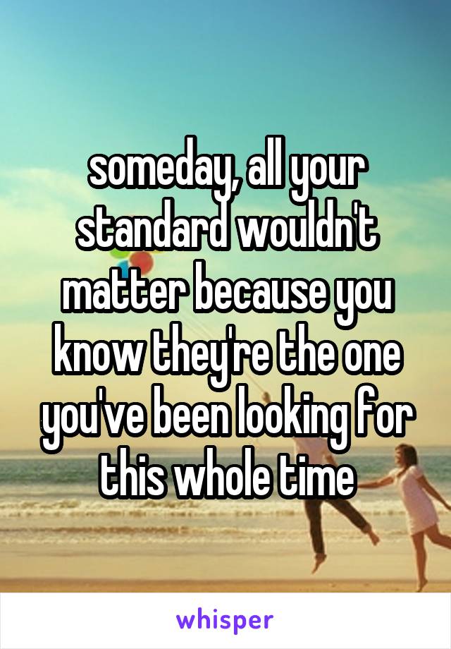 someday, all your standard wouldn't matter because you know they're the one you've been looking for this whole time
