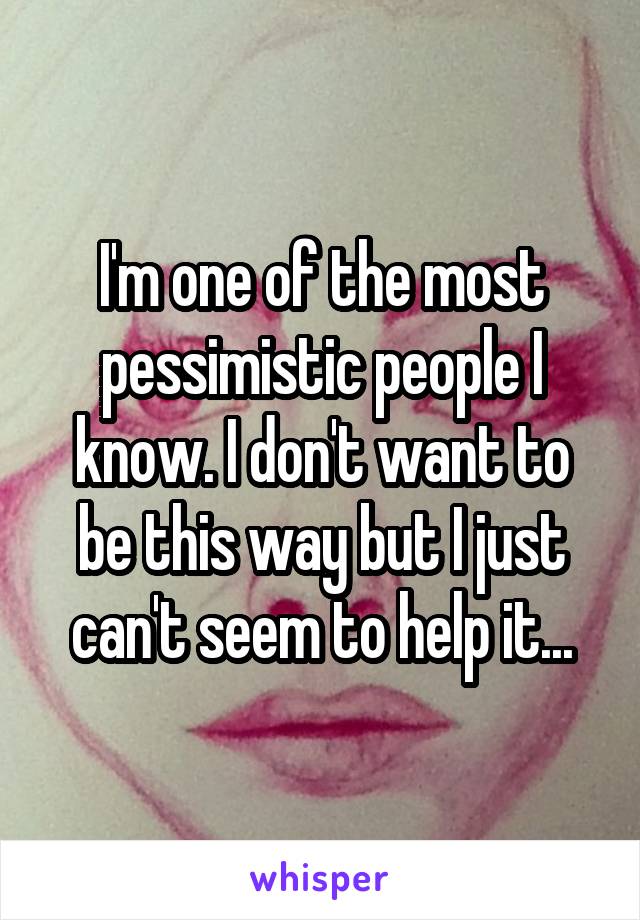 I'm one of the most pessimistic people I know. I don't want to be this way but I just can't seem to help it...