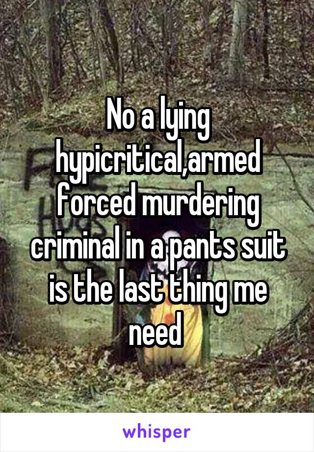 No a lying hypicritical,armed forced murdering criminal in a pants suit is the last thing me need 