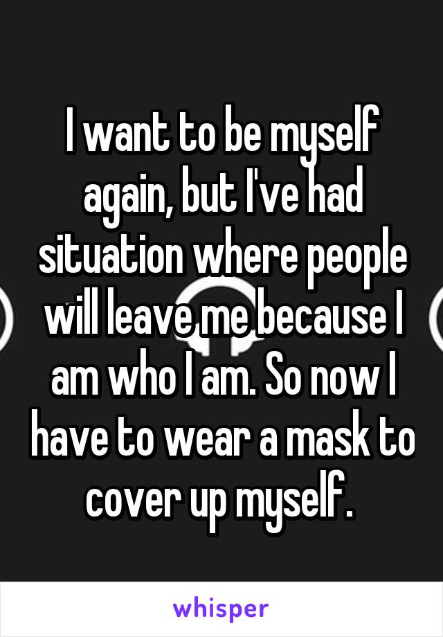 I want to be myself again, but I've had situation where people will leave me because I am who I am. So now I have to wear a mask to cover up myself. 