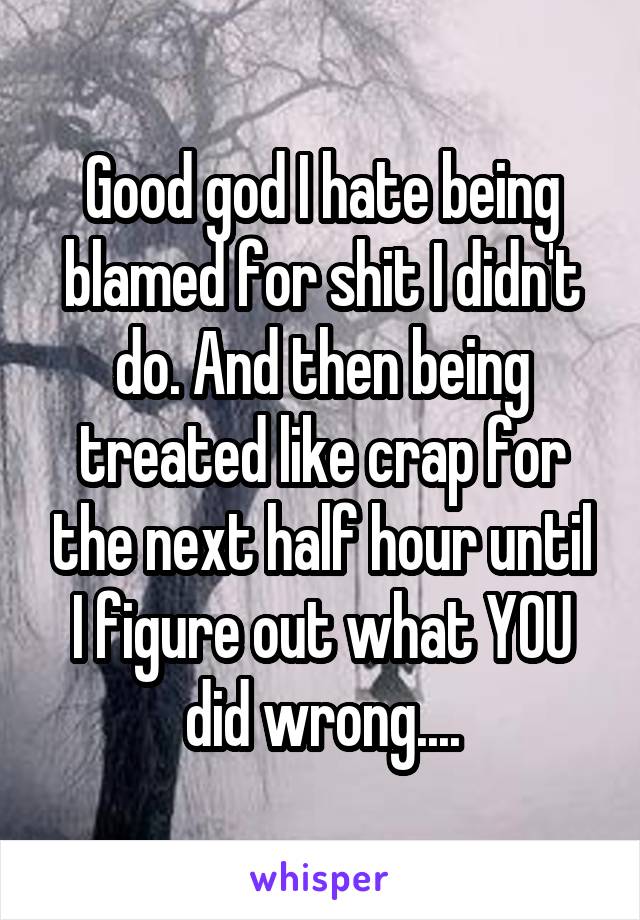 Good god I hate being blamed for shit I didn't do. And then being treated like crap for the next half hour until I figure out what YOU did wrong....