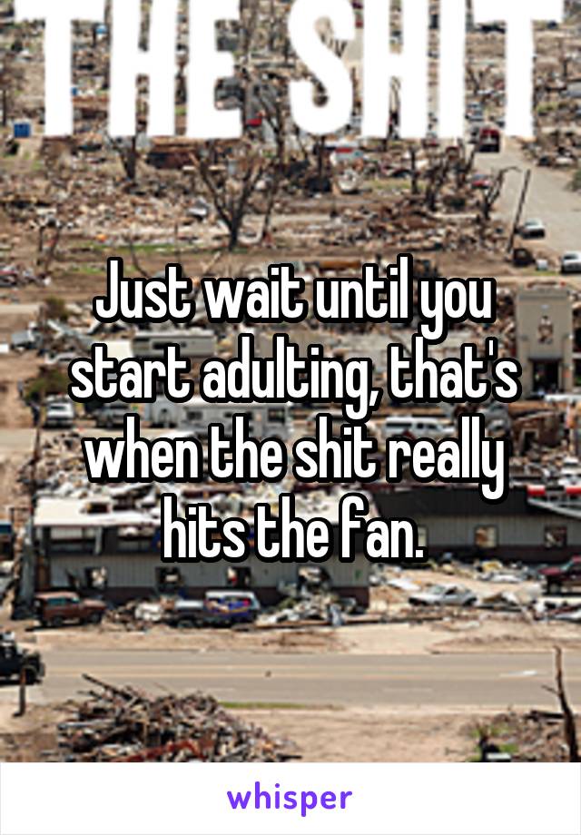 Just wait until you start adulting, that's when the shit really hits the fan.