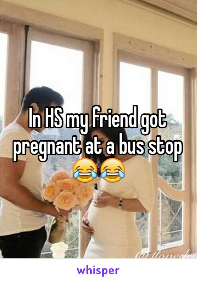 In HS my friend got pregnant at a bus stop 😂😂