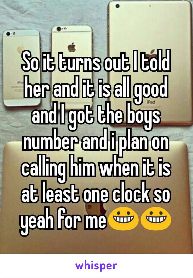So it turns out I told her and it is all good and I got the boys number and i plan on calling him when it is at least one clock so yeah for me😀😀