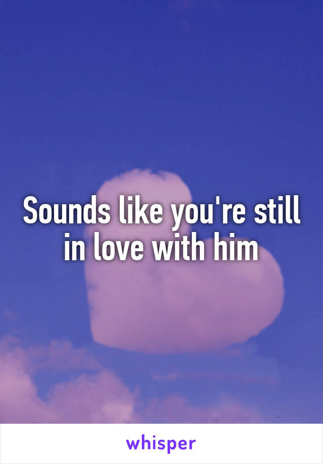 Sounds like you're still in love with him
