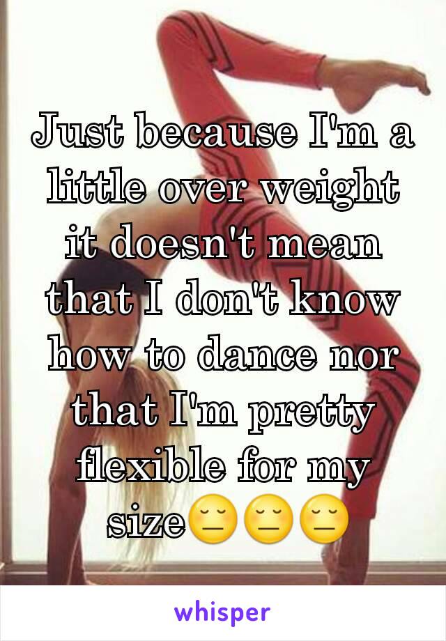Just because I'm a little over weight it doesn't mean that I don't know how to dance nor that I'm pretty flexible for my
 size😔😔😔