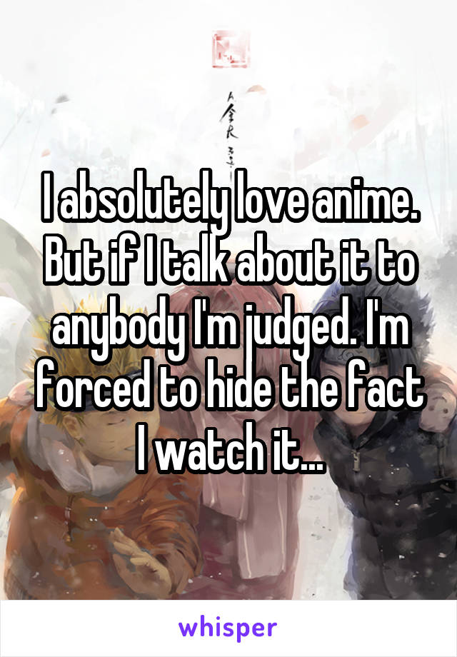 I absolutely love anime. But if I talk about it to anybody I'm judged. I'm forced to hide the fact I watch it...