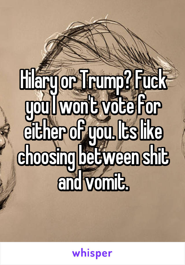 Hilary or Trump? Fuck you I won't vote for either of you. Its like choosing between shit and vomit.