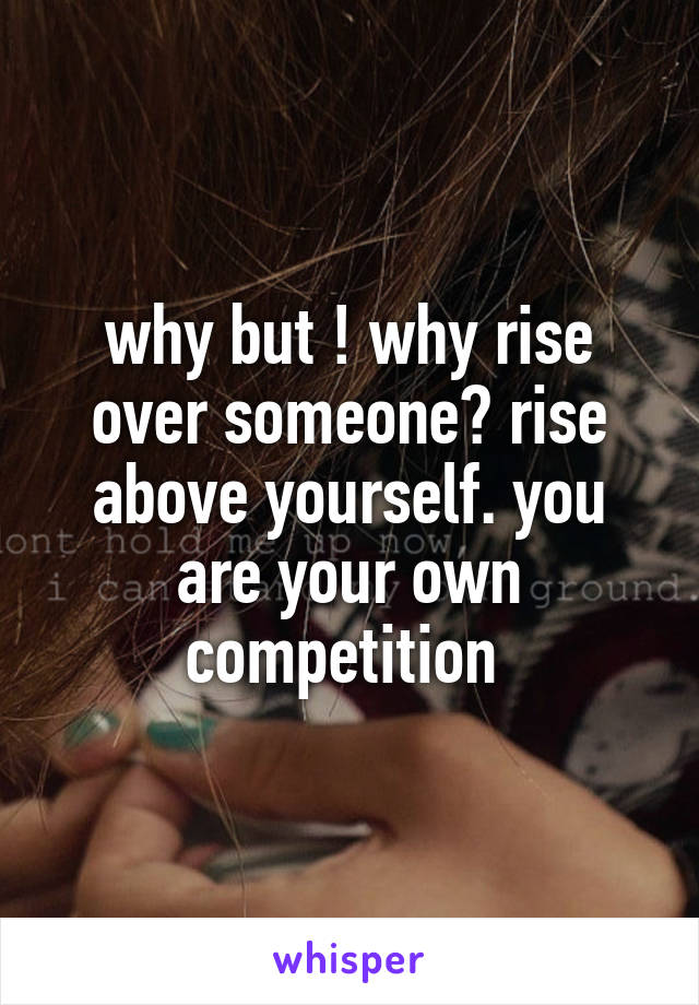 why but ! why rise over someone? rise above yourself. you are your own competition 