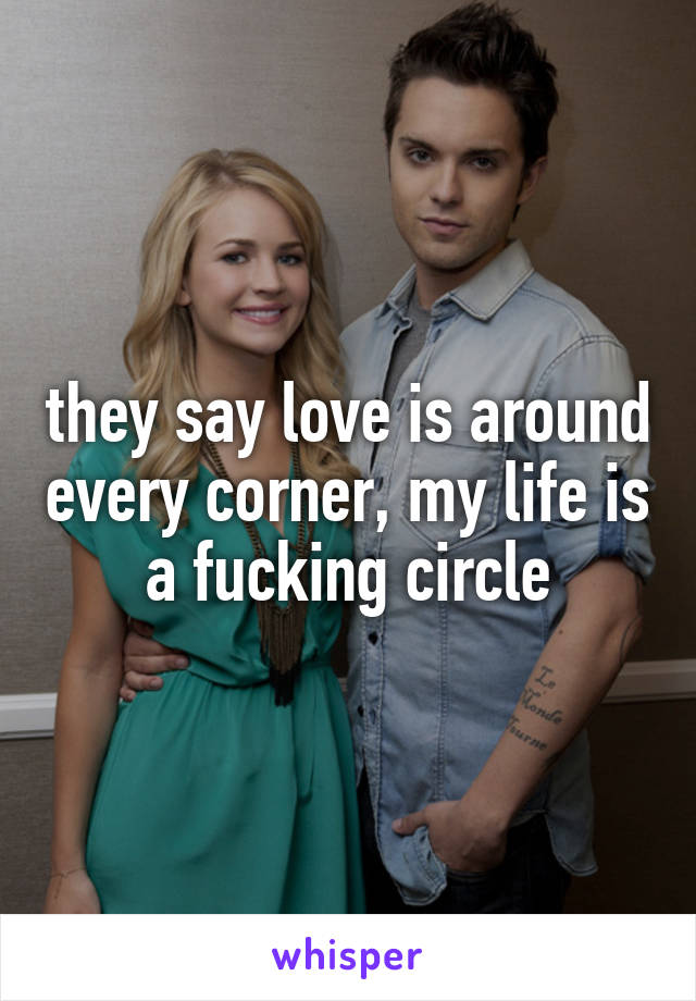 they say love is around every corner, my life is a fucking circle