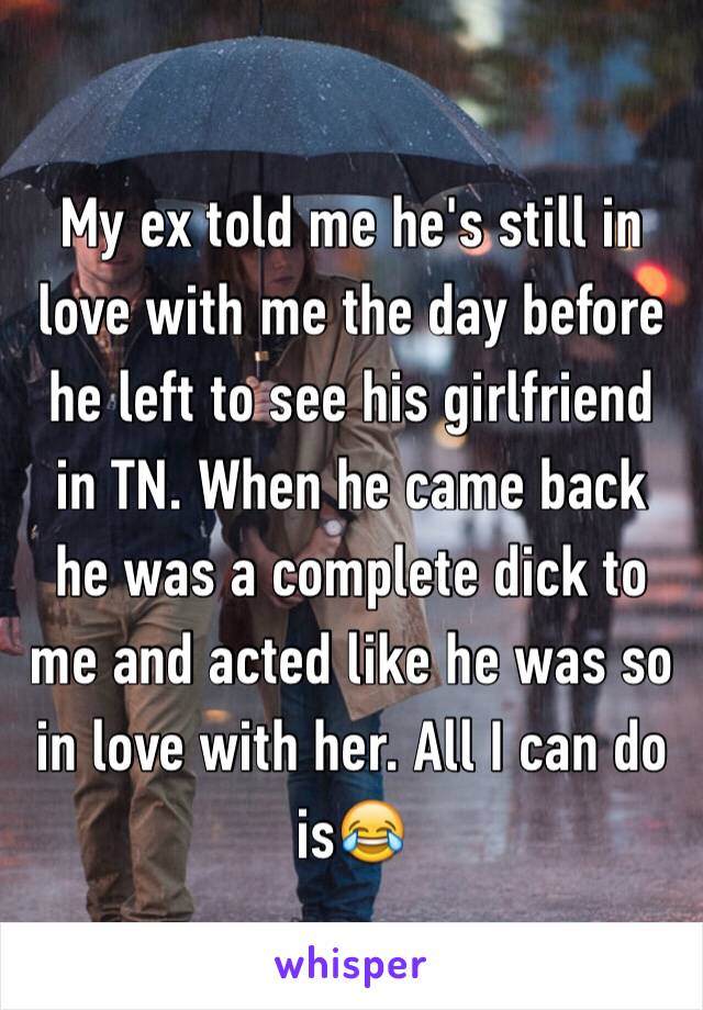 My ex told me he's still in love with me the day before he left to see his girlfriend in TN. When he came back he was a complete dick to me and acted like he was so in love with her. All I can do is😂