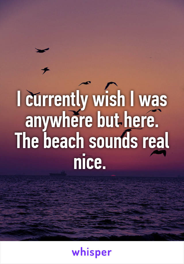I currently wish I was anywhere but here. The beach sounds real nice. 