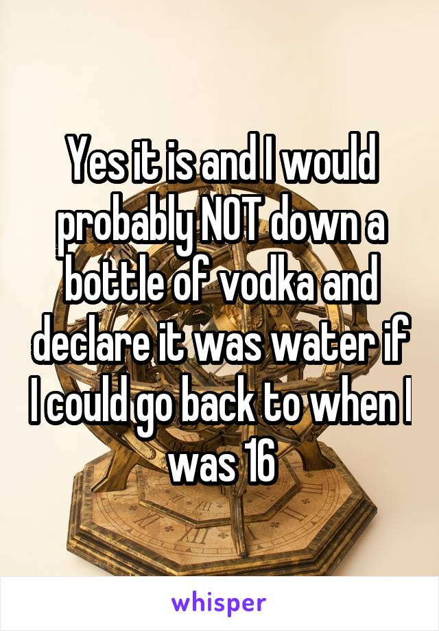 Yes it is and I would probably NOT down a bottle of vodka and declare it was water if I could go back to when I was 16