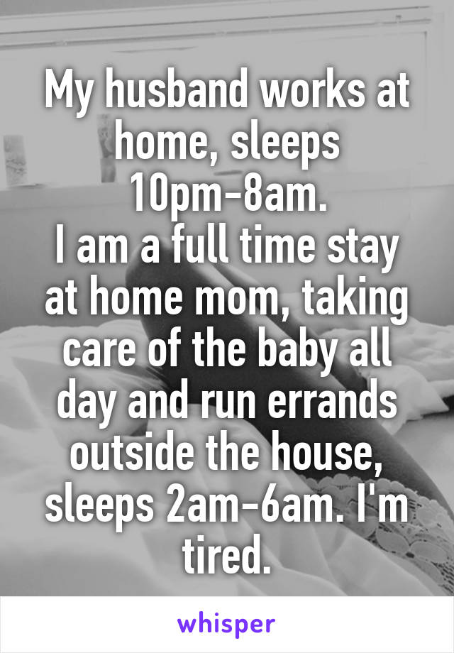 My husband works at home, sleeps 10pm-8am.
I am a full time stay at home mom, taking care of the baby all day and run errands outside the house, sleeps 2am-6am. I'm tired.