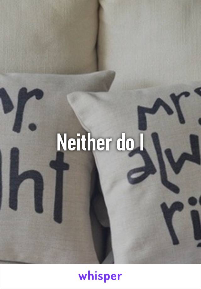 Neither do I