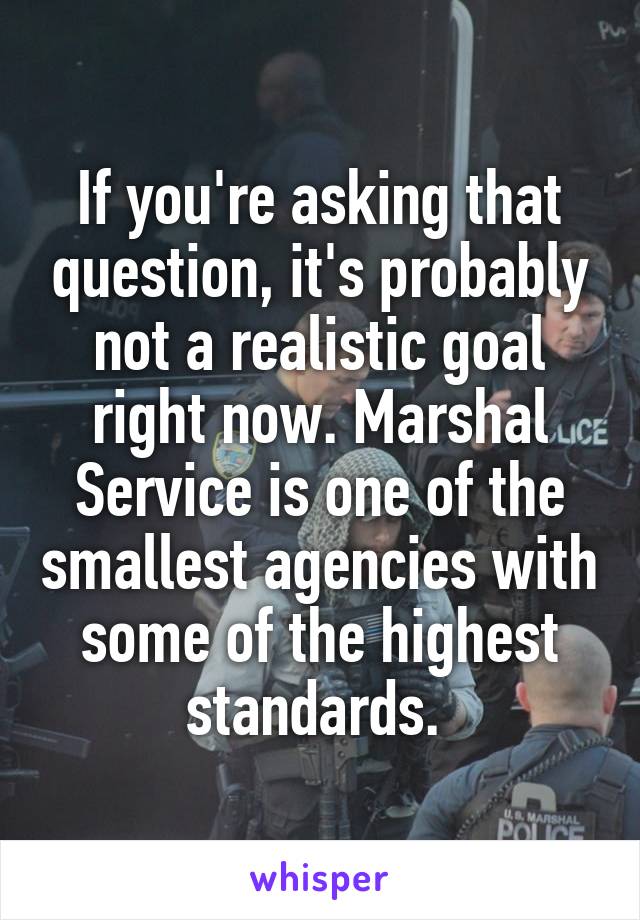 If you're asking that question, it's probably not a realistic goal right now. Marshal Service is one of the smallest agencies with some of the highest standards. 