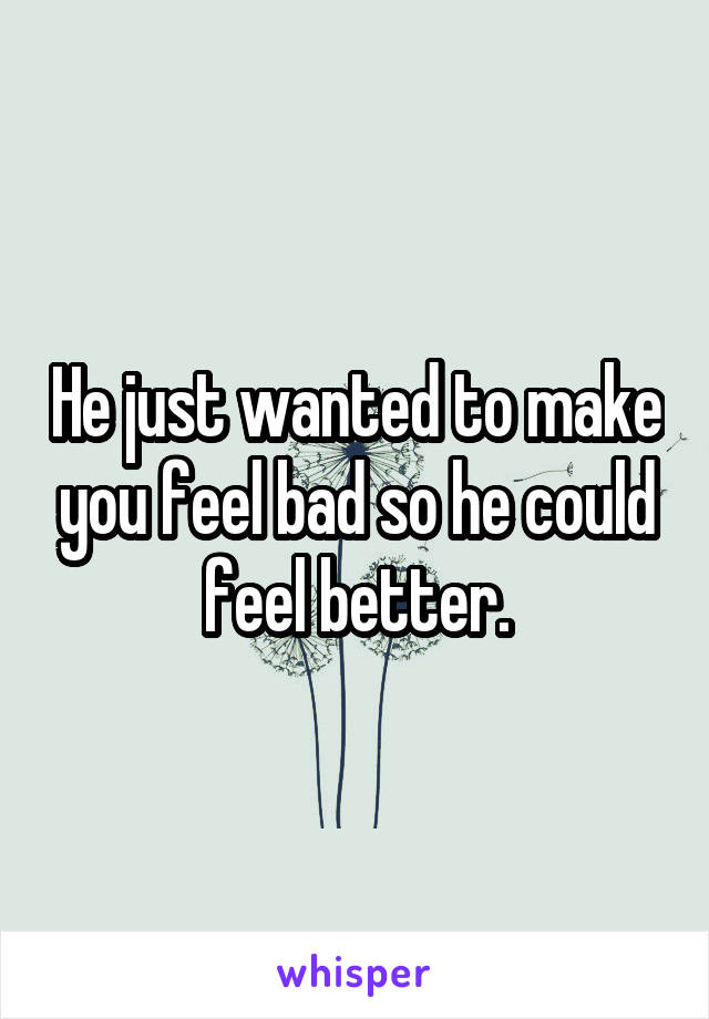 He just wanted to make you feel bad so he could feel better.