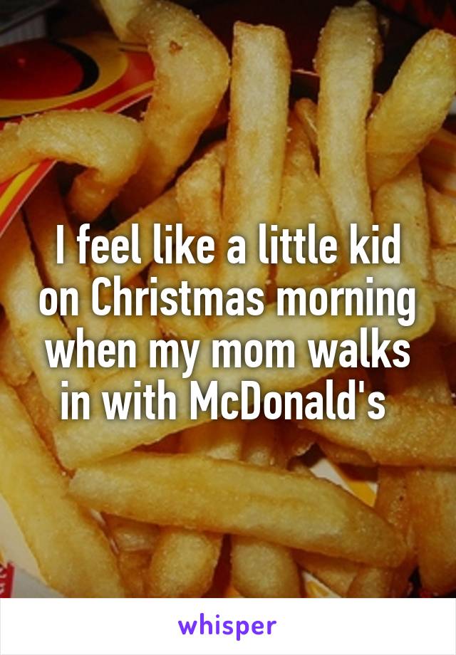 I feel like a little kid on Christmas morning when my mom walks in with McDonald's 