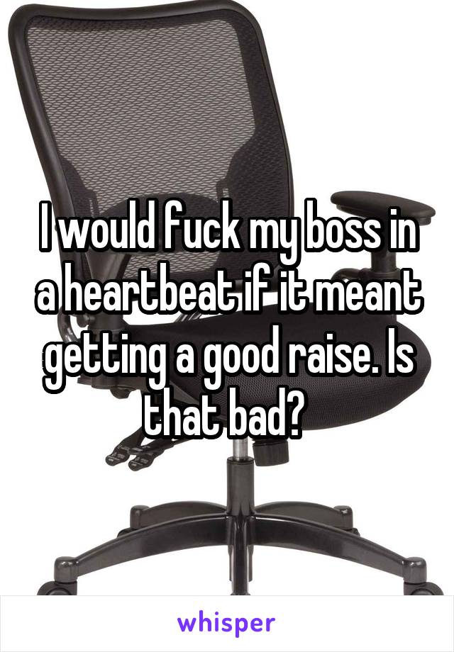 I would fuck my boss in a heartbeat if it meant getting a good raise. Is that bad? 