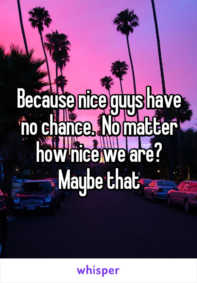 Because nice guys have no chance.  No matter how nice we are? Maybe that