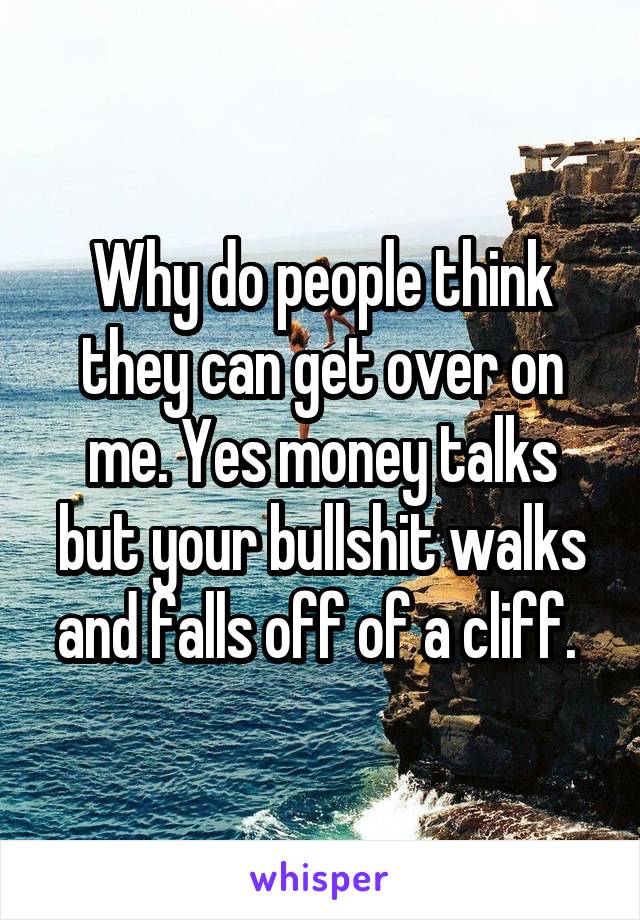 Why do people think they can get over on me. Yes money talks but your bullshit walks and falls off of a cliff. 