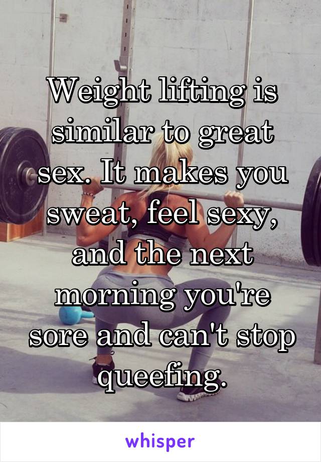 Weight lifting is similar to great sex. It makes you sweat, feel sexy, and the next morning you're sore and can't stop queefing.