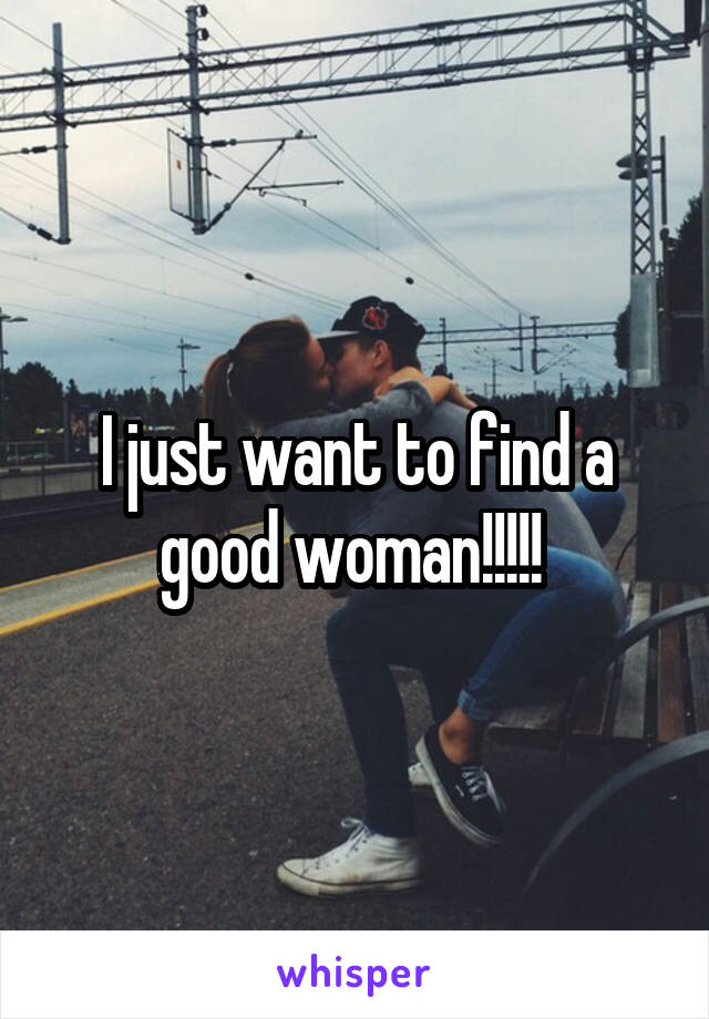 I just want to find a good woman!!!!! 