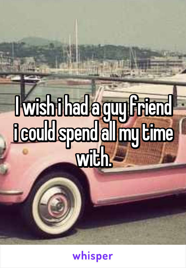I wish i had a guy friend i could spend all my time with.
