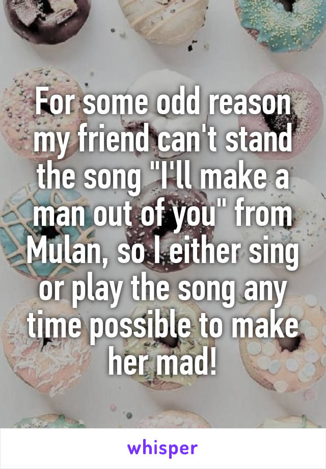 For some odd reason my friend can't stand the song "I'll make a man out of you" from Mulan, so I either sing or play the song any time possible to make her mad!