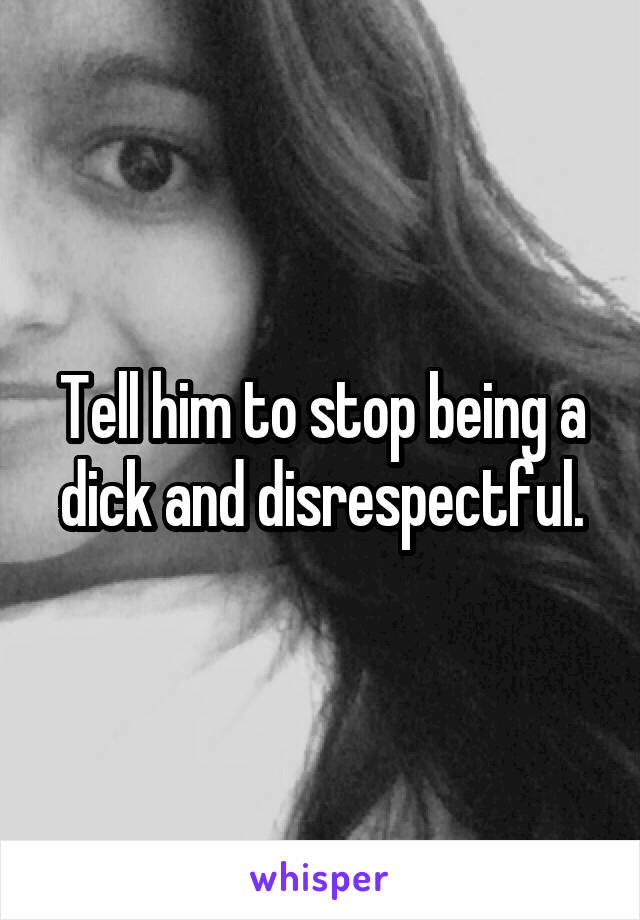Tell him to stop being a dick and disrespectful.