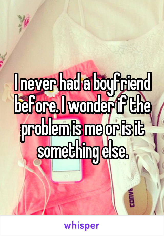 I never had a boyfriend before. I wonder if the problem is me or is it something else.