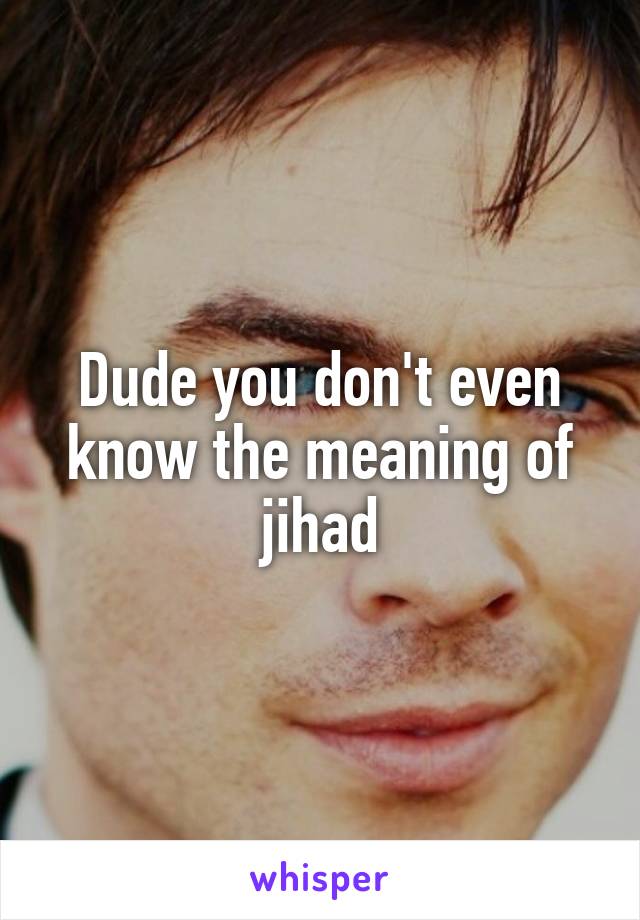 Dude you don't even know the meaning of jihad