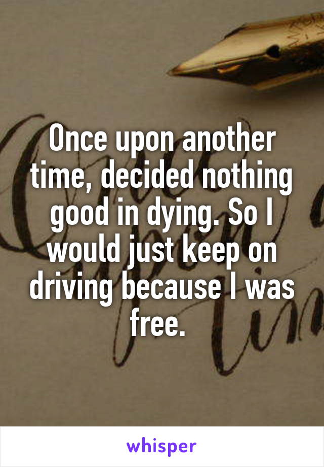 Once upon another time, decided nothing good in dying. So I would just keep on driving because I was free. 