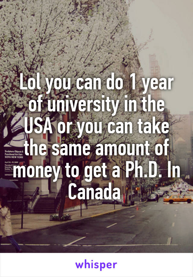 Lol you can do 1 year of university in the USA or you can take the same amount of money to get a Ph.D. In Canada 