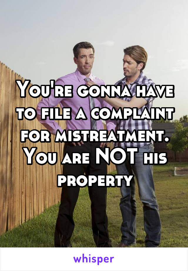 You're gonna have to file a complaint for mistreatment. You are NOT his property