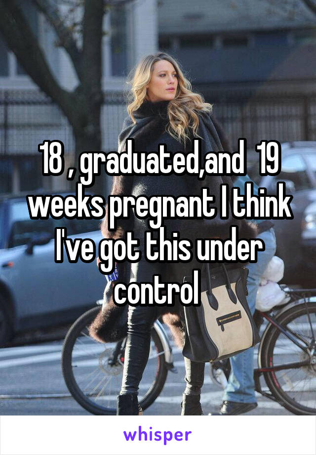 18 , graduated,and  19 weeks pregnant I think I've got this under control 