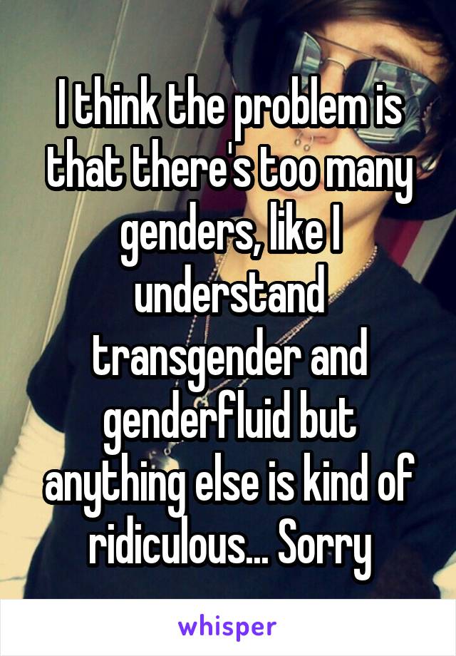 I think the problem is that there's too many genders, like I understand transgender and genderfluid but anything else is kind of ridiculous... Sorry