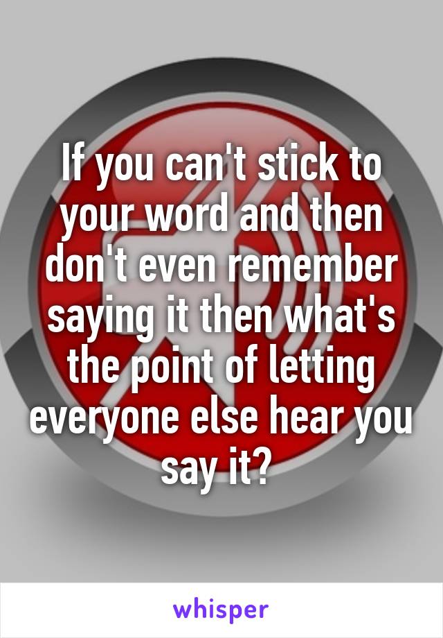 If you can't stick to your word and then don't even remember saying it then what's the point of letting everyone else hear you say it? 