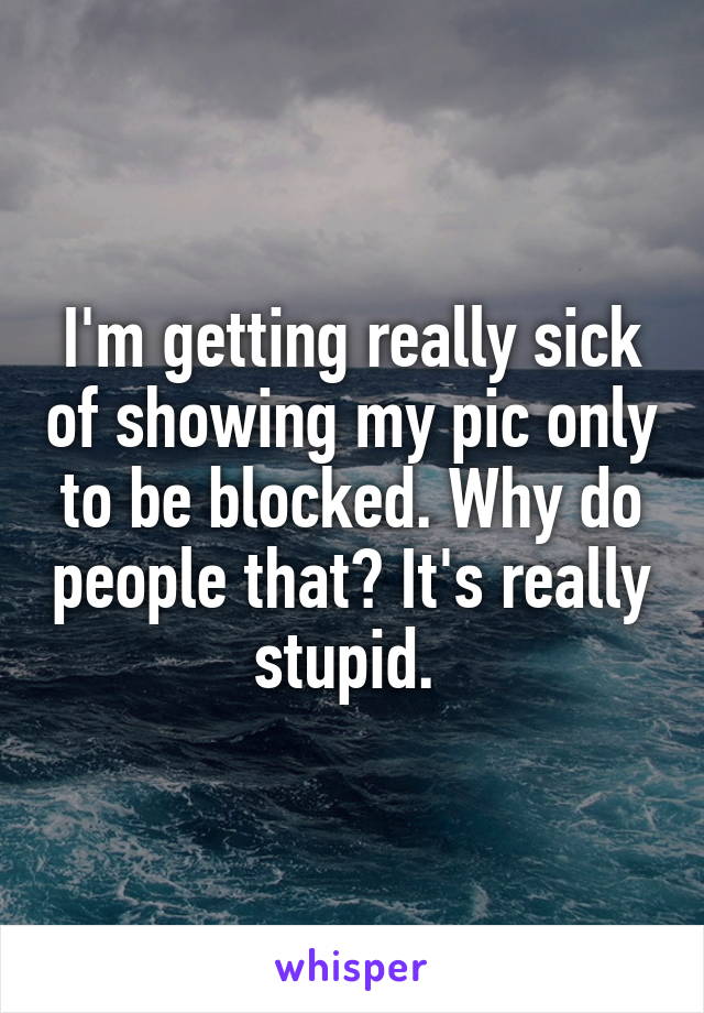 I'm getting really sick of showing my pic only to be blocked. Why do people that? It's really stupid. 