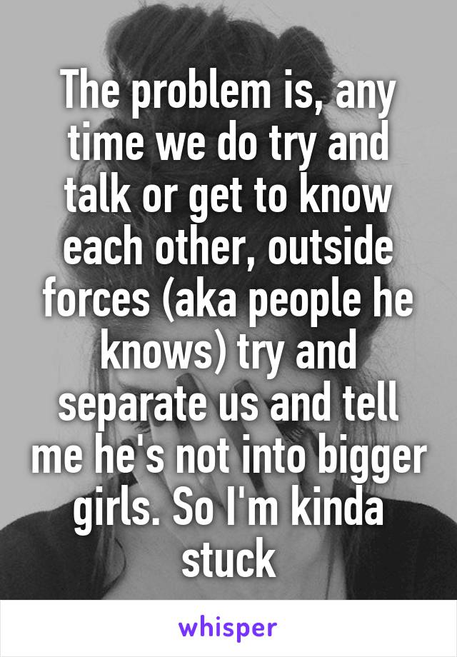 The problem is, any time we do try and talk or get to know each other, outside forces (aka people he knows) try and separate us and tell me he's not into bigger girls. So I'm kinda stuck