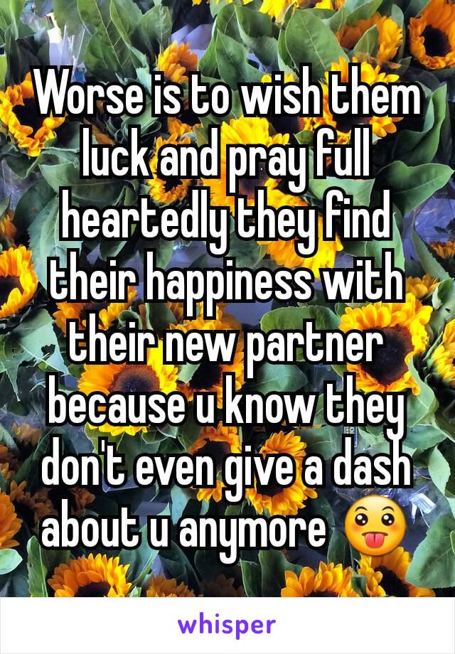 Worse is to wish them luck and pray full heartedly they find their happiness with their new partner because u know they don't even give a dash about u anymore 😛