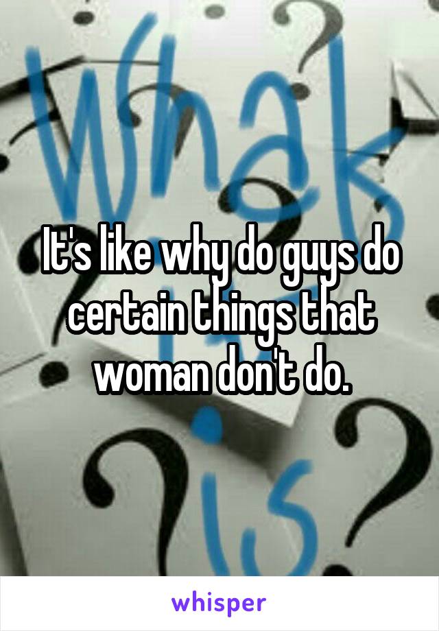 It's like why do guys do certain things that woman don't do.