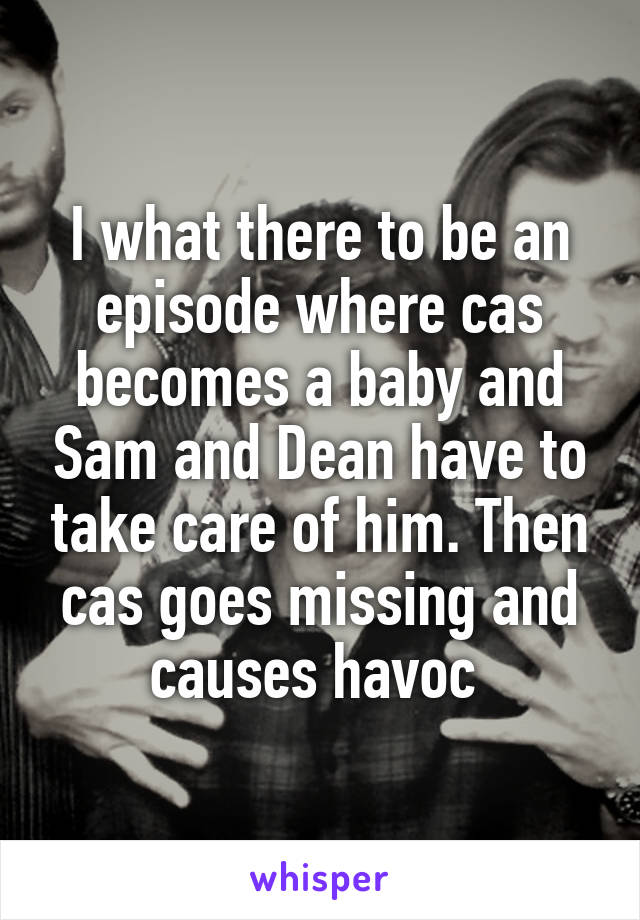I what there to be an episode where cas becomes a baby and Sam and Dean have to take care of him. Then cas goes missing and causes havoc 