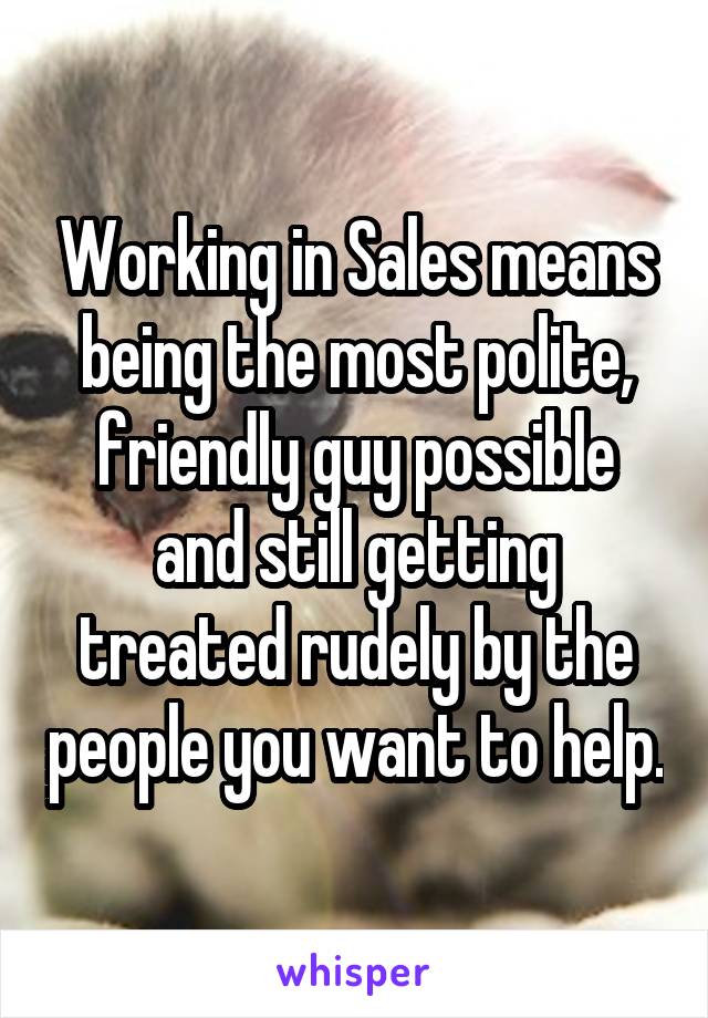 Working in Sales means being the most polite, friendly guy possible and still getting treated rudely by the people you want to help.