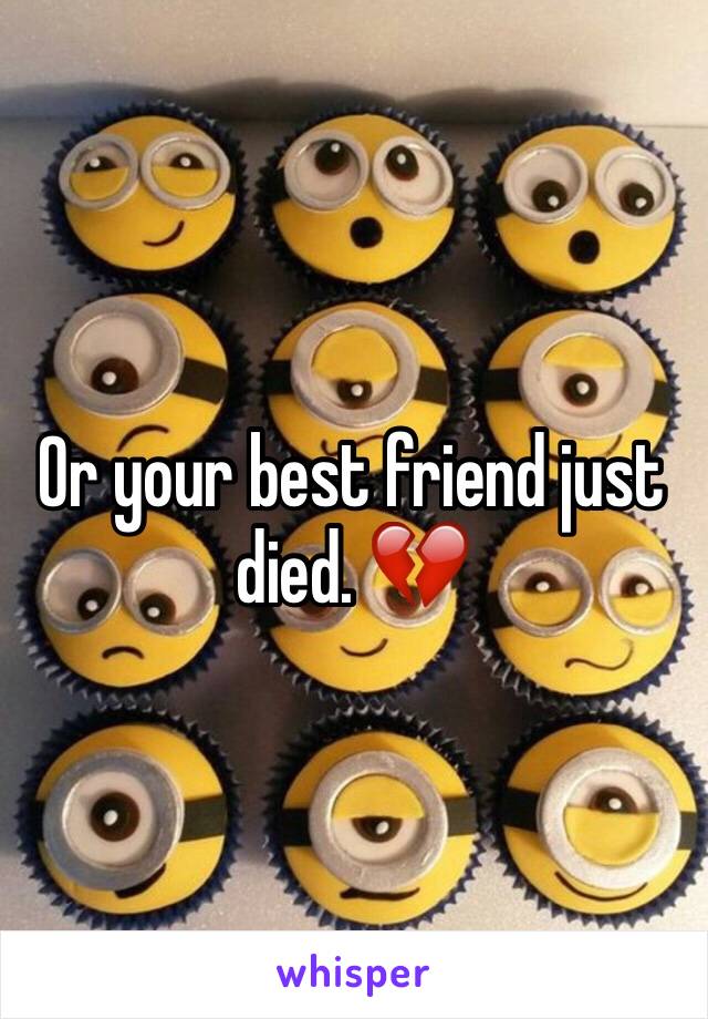 Or your best friend just died. 💔