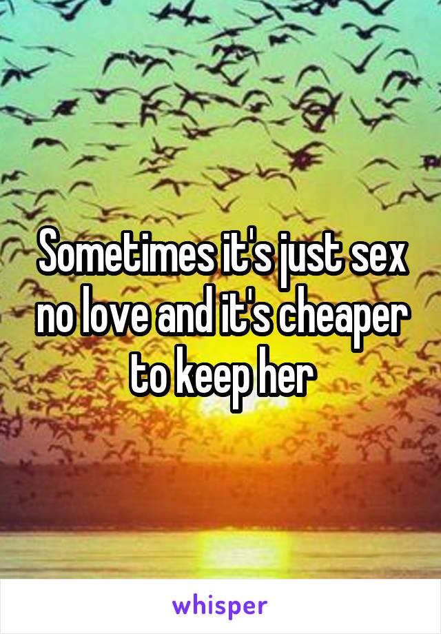 Sometimes it's just sex no love and it's cheaper to keep her