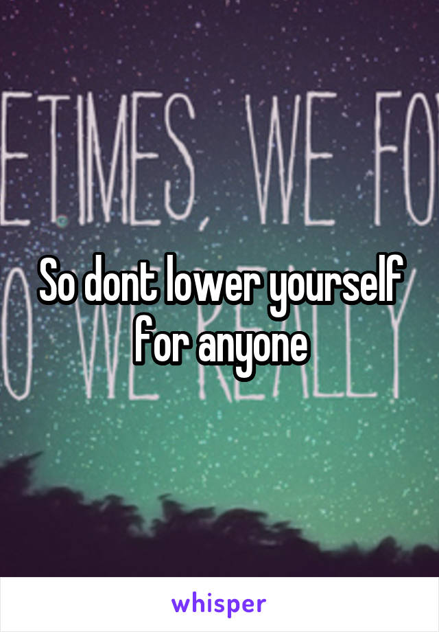 So dont lower yourself for anyone