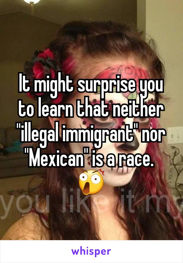 It might surprise you to learn that neither "illegal immigrant" nor "Mexican" is a race. 
😲