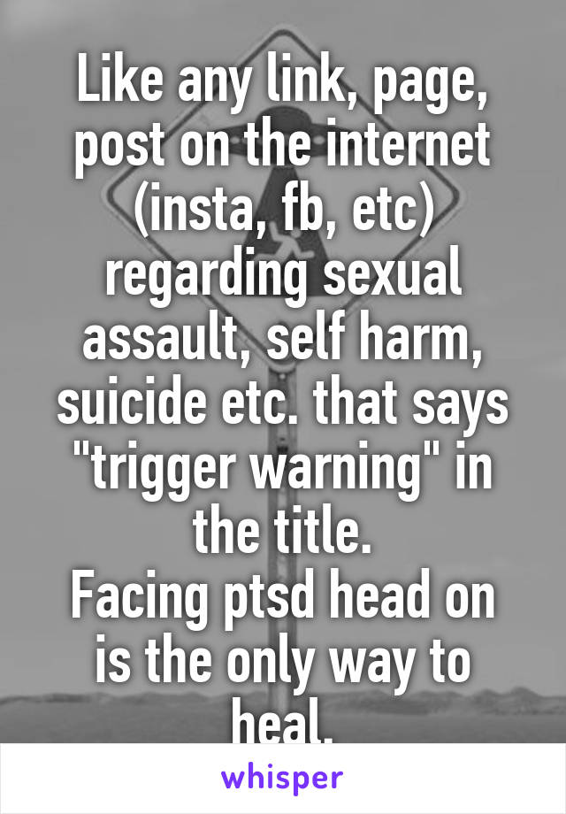 Like any link, page, post on the internet (insta, fb, etc) regarding sexual assault, self harm, suicide etc. that says "trigger warning" in the title.
Facing ptsd head on is the only way to heal.